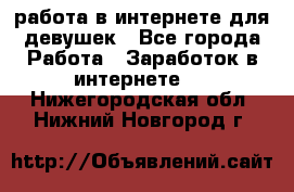 работа в интернете для девушек - Все города Работа » Заработок в интернете   . Нижегородская обл.,Нижний Новгород г.